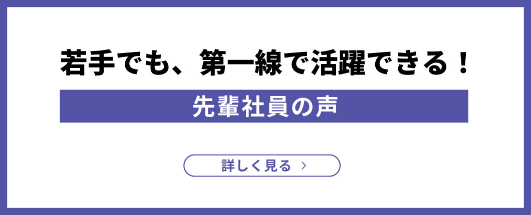 若手でも、第一線で活躍できる！先輩社員の声